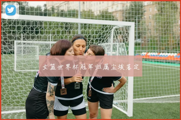 女篮世界杯冠军归属尘埃落定