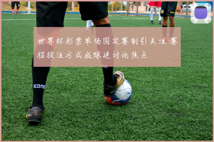 世界杯彩票单场固定赛制引关注 赛程投注方式成球迷讨论焦点