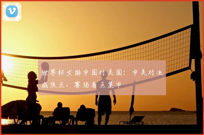 世界杯女排中国对美国：中美对决成焦点，赛场看点集中
