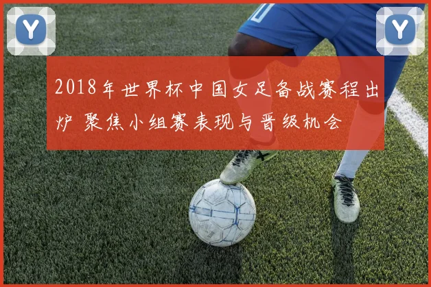 2018年世界杯中国女足备战赛程出炉 聚焦小组赛表现与晋级机会