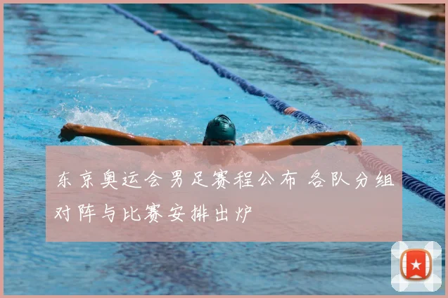 东京奥运会男足赛程公布 各队分组对阵与比赛安排出炉