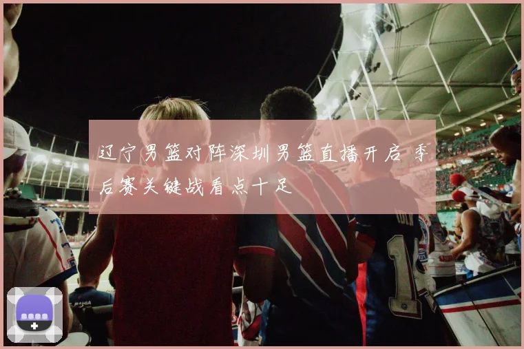 辽宁男篮对阵深圳男篮直播开启 季后赛关键战看点十足